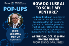 Duke I and E Pop-Up. How Do I Use AI to Scale My Venture? Jared Brickman MBA '20 from Insight Partners. Wednesday, October 30 at 6pm. Duke I and E Bullpen at the Fuqua School of Business